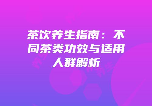 茶饮养生指南：不同茶类功效与适用人群解析