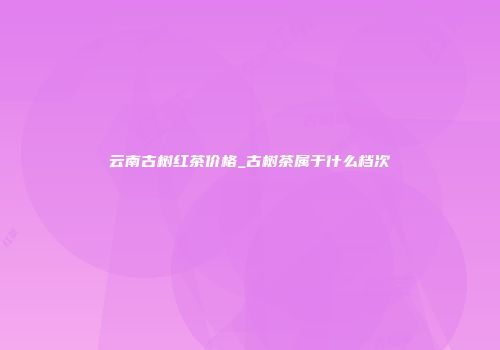 云南古树红茶价格_古树茶属于什么档次