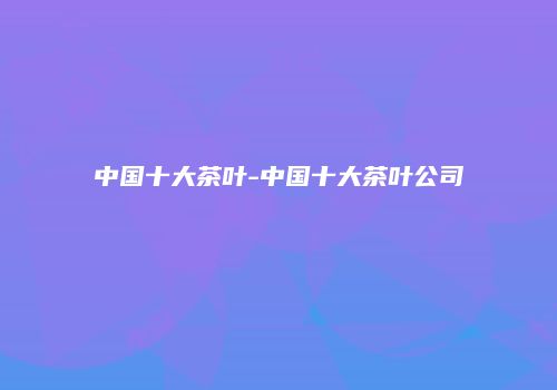 中国十大茶叶-中国十大茶叶公司