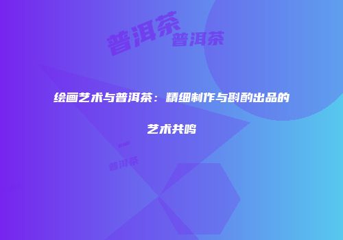 绘画艺术与普洱茶：精细制作与斟酌出品的艺术共鸣
