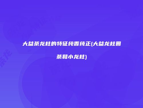 大益茶龙柱的特征纯香纯正(大益龙柱圆茶和小龙柱)