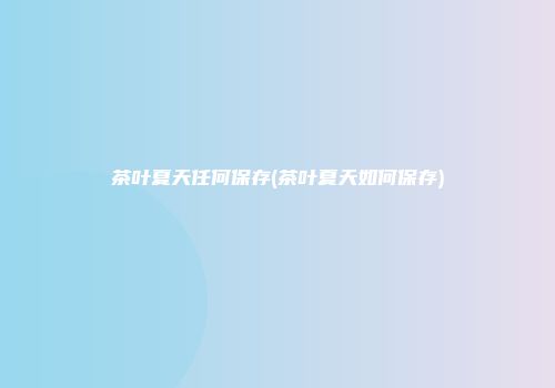 茶叶夏天任何保存(茶叶夏天如何保存)