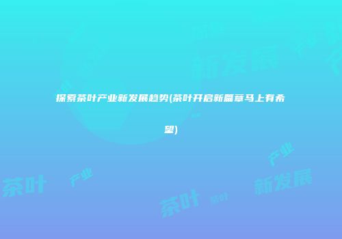 探索茶叶产业新发展趋势(茶叶开启新篇章马上有希望)