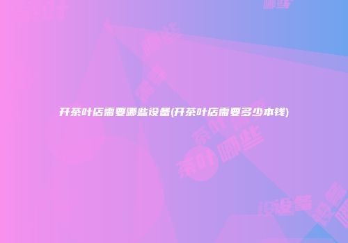 开茶叶店需要哪些设备(开茶叶店需要多少本钱)