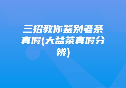三招教你鉴别老茶真假(大益茶真假分辨)