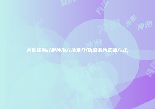 从选择茶叶到冲泡方法全介绍(喝茶的正确方式)