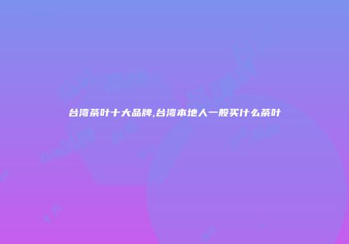 台湾茶叶十大品牌,台湾本地人一般买什么茶叶
