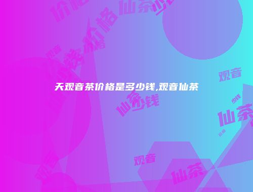 天观音茶价格是多少钱,观音仙茶