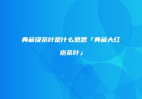 典藏级茶叶是什么意思「典藏大红袍茶叶」