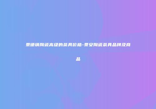 景德镇陶瓷高级的茶具价格-景安陶瓷茶具品牌及商品