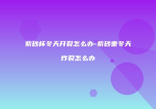 紫砂杯冬天开裂怎么办-紫砂壶冬天炸裂怎么办