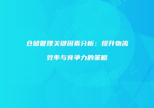 仓储管理关键因素分析：提升物流效率与竞争力的策略