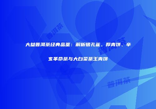 大益普洱茶经典品鉴：解析银孔雀、厚青饼、辛亥革命茶与大白菜茶王青饼