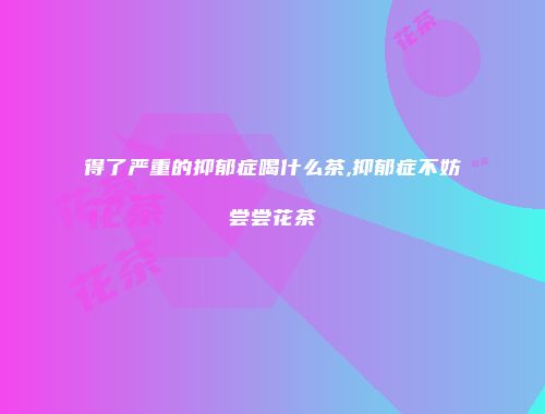 得了严重的抑郁症喝什么茶,抑郁症不妨尝尝花茶