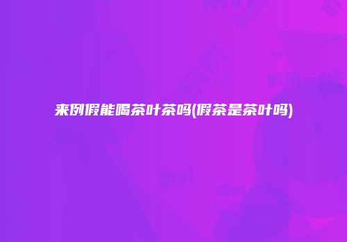 来例假能喝茶叶茶吗(假茶是茶叶吗)