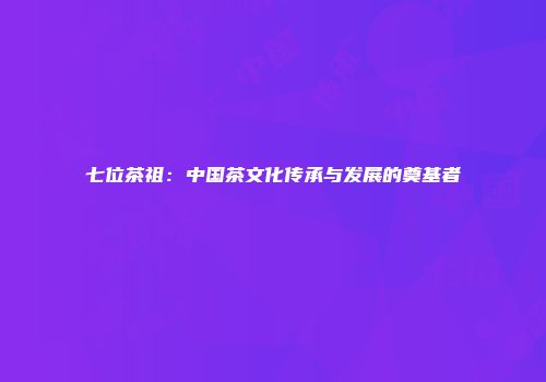七位茶祖：中国茶文化传承与发展的奠基者