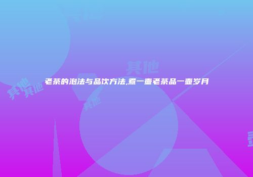 老茶的泡法与品饮方法,煮一壶老茶品一壶岁月