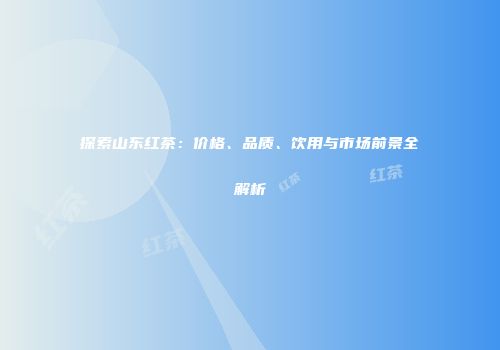 探索山东红茶：价格、品质、饮用与市场前景全解析