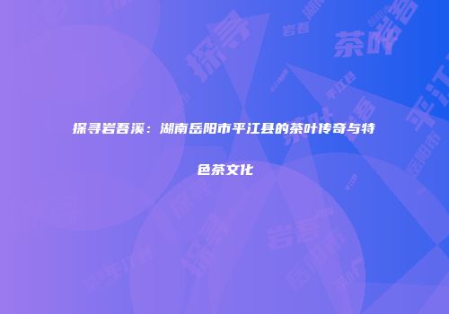 探寻岩吾溪：湖南岳阳市平江县的茶叶传奇与特色茶文化