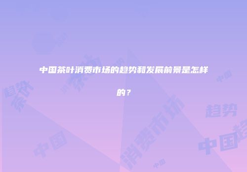 中国茶叶消费市场的趋势和发展前景是怎样的？