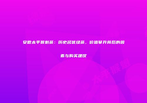 安徽太平猴魁茶：历史名优绿茶，价值攀升背后的因素与购买建议