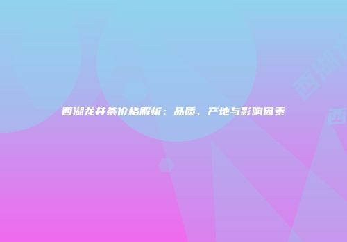 西湖龙井茶价格解析：品质、产地与影响因素