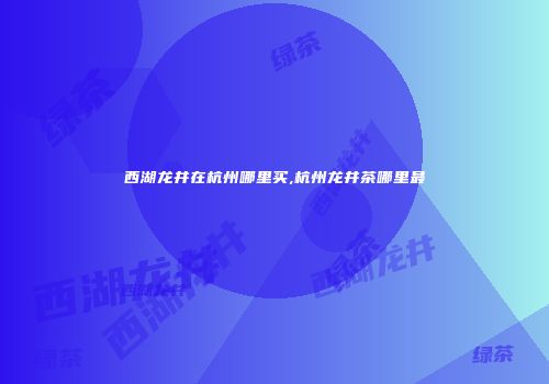 西湖龙井在杭州哪里买,杭州龙井茶哪里最