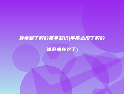 最希望了解的茶学知识(学茶必须了解的知识都在这了)