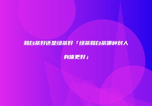和白茶好还是绿茶好「绿茶和白茶哪种对人身体更好」