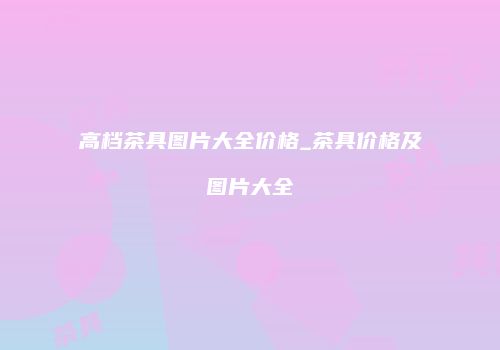高档茶具图片大全价格_茶具价格及图片大全
