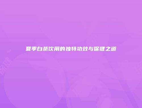 夏季白茶饮用的独特功效与保健之道