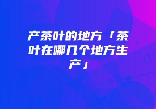 产茶叶的地方「茶叶在哪几个地方生产」