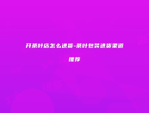 开茶叶店怎么进货-茶叶包装进货渠道推荐