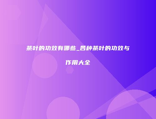 茶叶的功效有哪些_各种茶叶的功效与作用大全