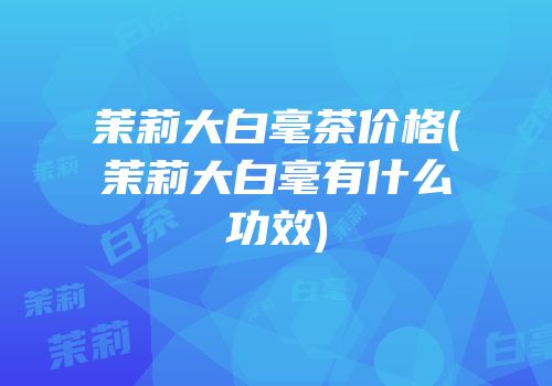 茉莉大白毫茶价格(茉莉大白毫有什么功效)