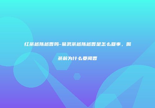 红茶越陈越香吗-易武茶越陈越香是怎么回事，喝茶前为什么要闻香