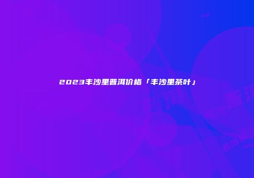 2023丰沙里普洱价格「丰沙里茶叶」