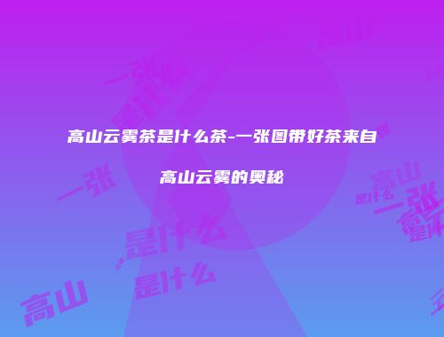 高山云雾茶是什么茶-一张图带好茶来自高山云雾的奥秘