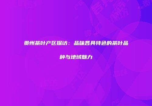 贵州茶叶产区探访：品味各具特色的茶叶品种与地域魅力