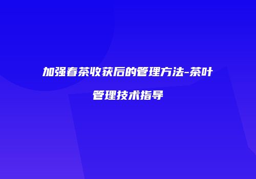 加强春茶收获后的管理方法-茶叶管理技术指导