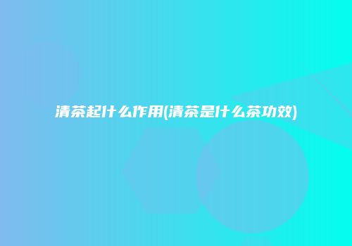清茶起什么作用(清茶是什么茶功效)