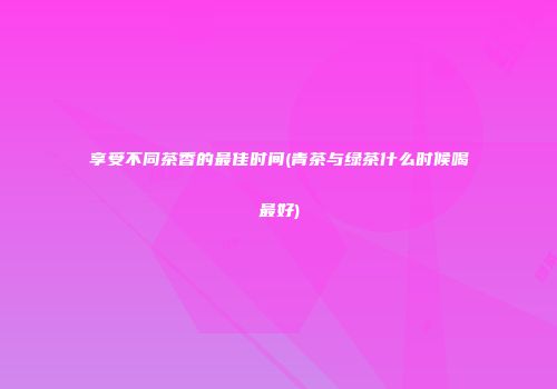 享受不同茶香的最佳时间(青茶与绿茶什么时候喝最好)