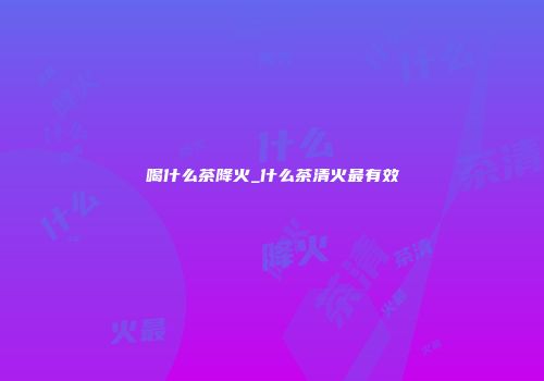 喝什么茶降火_什么茶清火最有效