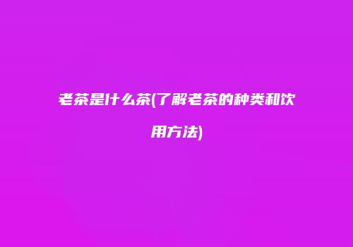 老茶是什么茶(了解老茶的种类和饮用方法)