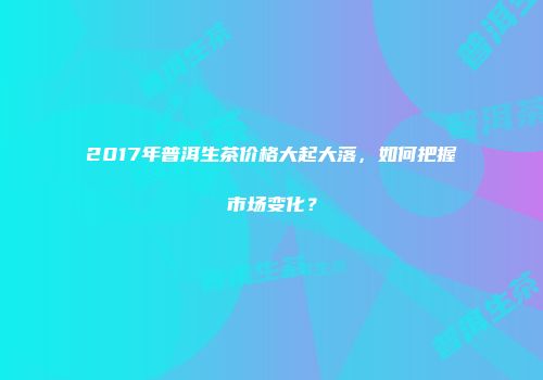 2017年普洱生茶价格大起大落，如何把握市场变化？