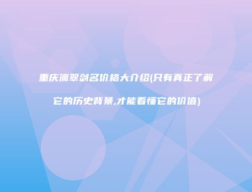 重庆滴翠剑名价格大介绍(只有真正了解它的历史背景,才能看懂它的价值)