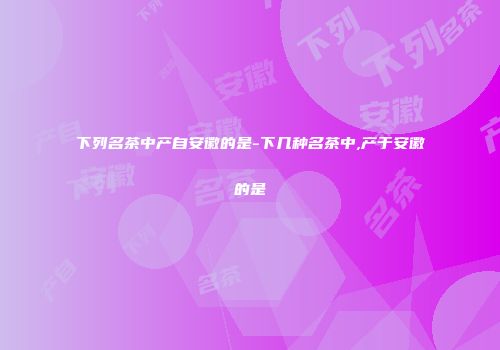 下列名茶中产自安徽的是-下几种名茶中,产于安徽的是