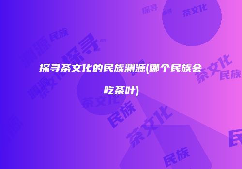 探寻茶文化的民族渊源(哪个民族会吃茶叶)