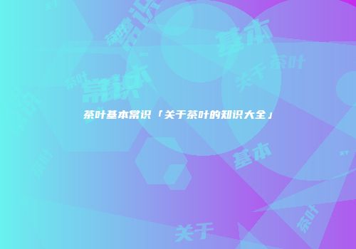茶叶基本常识「关于茶叶的知识大全」