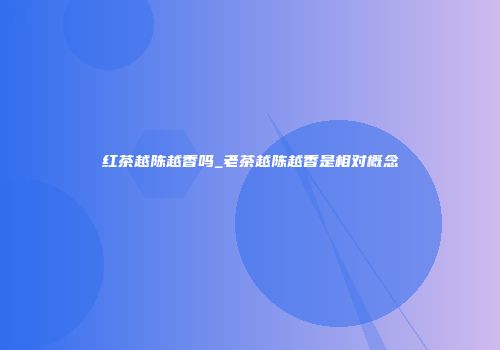 红茶越陈越香吗_老茶越陈越香是相对概念